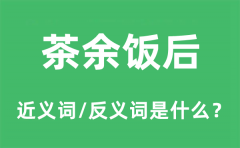 茶余饭后的近义词和反义词是什么_茶余饭后是什么意思?